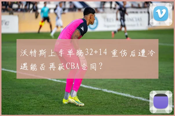 沃特斯上季单场32+14 重伤后遭冷遇能否再获CBA合同?