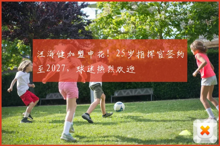 汪海健加盟申花！25岁指挥官签约至2027，球迷热烈欢迎