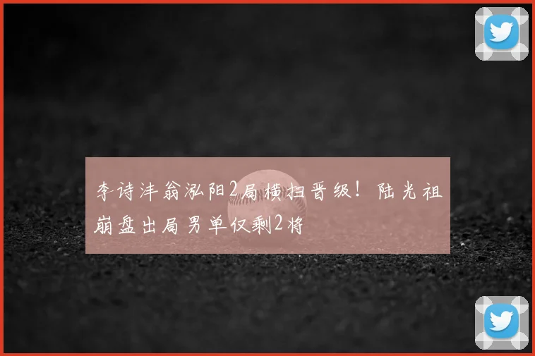 李诗沣翁泓阳2局横扫晋级！陆光祖崩盘出局男单仅剩2将