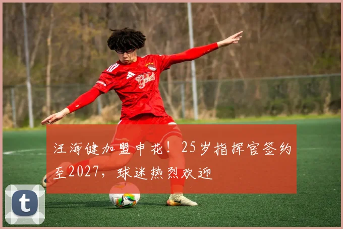 汪海健加盟申花!25岁指挥官签约至2027,球迷热烈欢迎