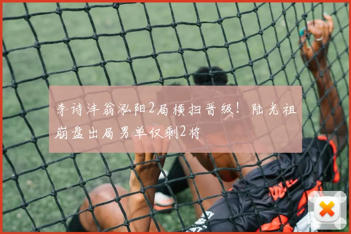 李诗沣翁泓阳2局横扫晋级!陆光祖崩盘出局男单仅剩2将