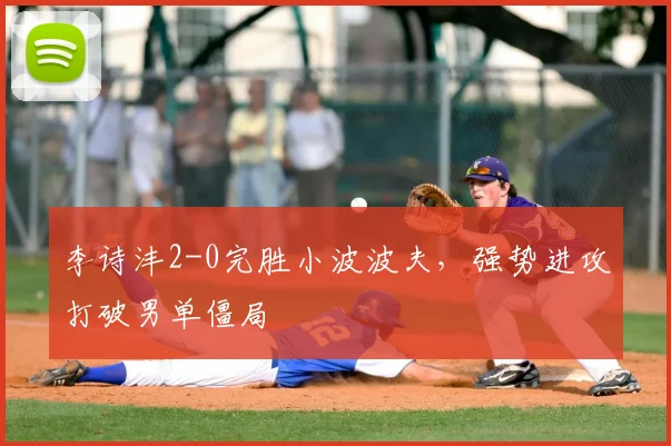 李诗沣2-0完胜小波波夫,强势进攻打破男单僵局