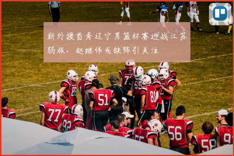 新外援首秀辽宁男篮杯赛迎战江苏弱旅,赵继伟或缺阵引关注