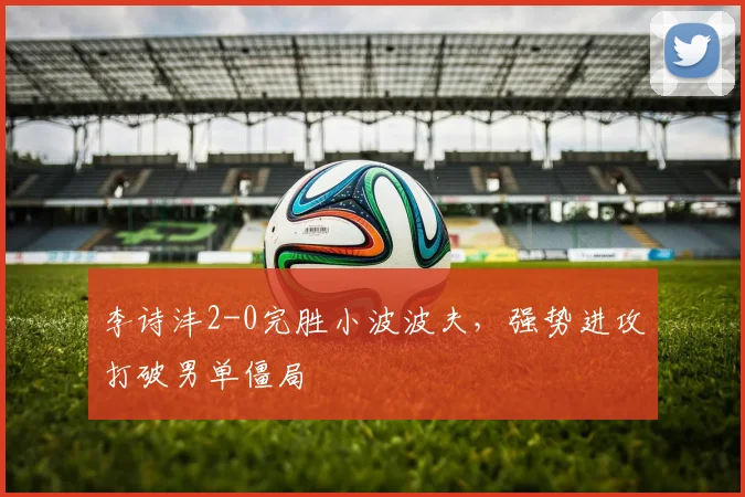 李诗沣2-0完胜小波波夫,强势进攻打破男单僵局